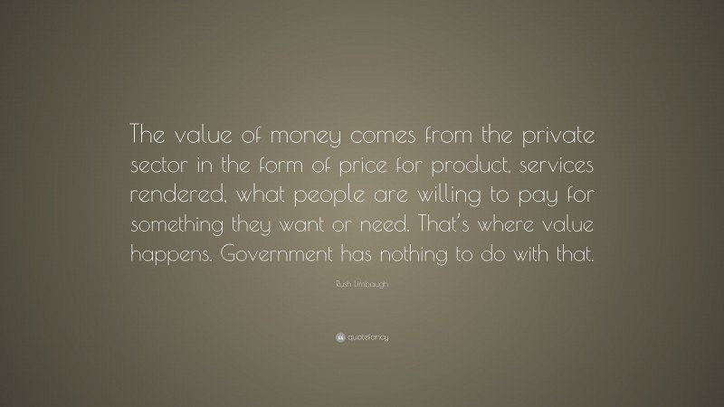 Rush Limbaugh Quote: “The value of money comes from the private sector in the form of price for product, services rendered, what people are willing to pay for something they want or need. That’s where value happens. Government has nothing to do with that.”