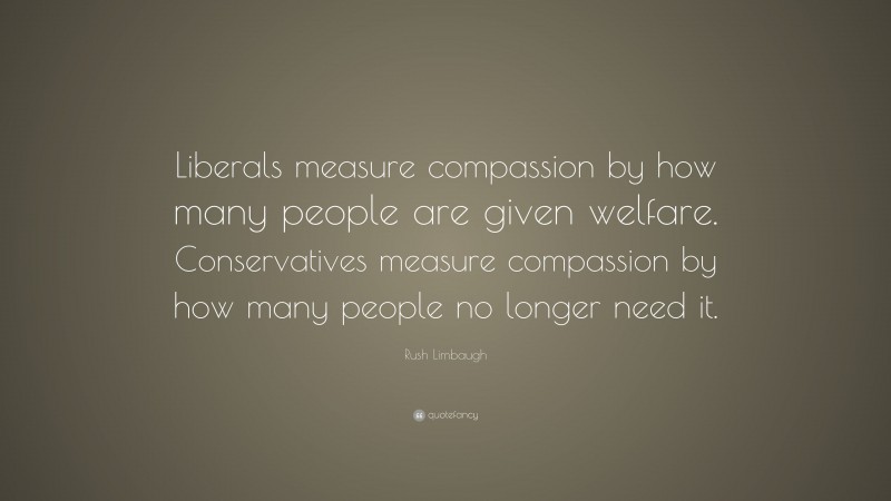 Rush Limbaugh Quote: “Liberals measure compassion by how many people are given welfare. Conservatives measure compassion by how many people no longer need it.”