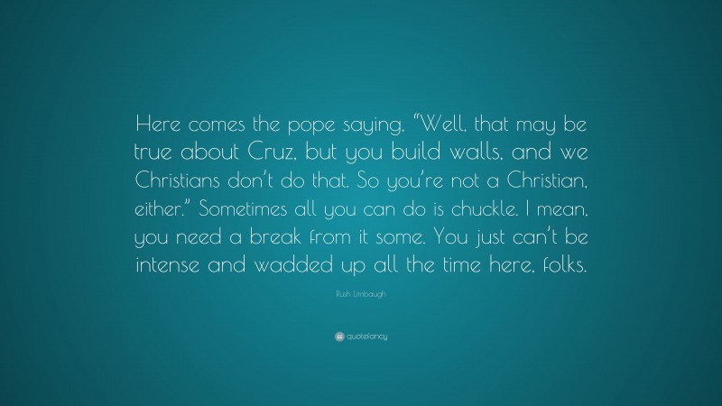 Rush Limbaugh Quote: “Here comes the pope saying, “Well, that may be true about Cruz, but you build walls, and we Christians don’t do that. So you’re not a Christian, either.” Sometimes all you can do is chuckle. I mean, you need a break from it some. You just can’t be intense and wadded up all the time here, folks.”