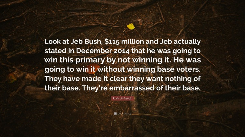 Rush Limbaugh Quote: “Look at Jeb Bush, $115 million and Jeb actually stated in December 2014 that he was going to win this primary by not winning it. He was going to win it without winning base voters. They have made it clear they want nothing of their base. They’re embarrassed of their base.”