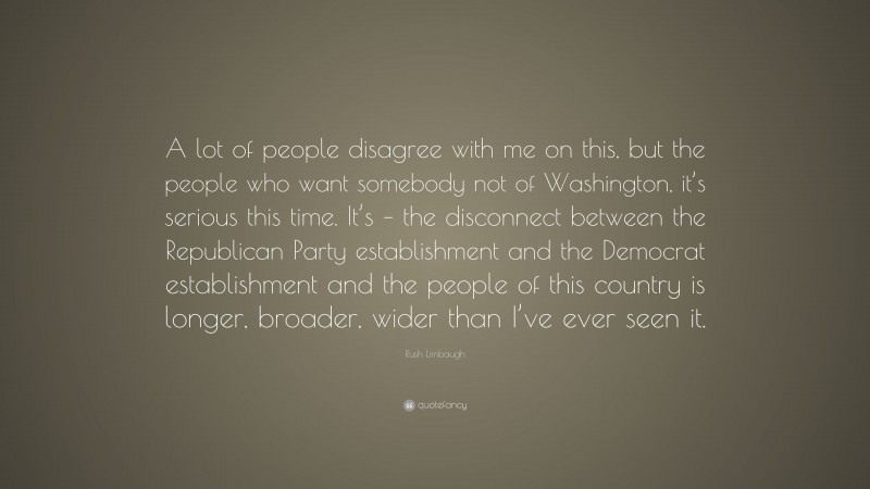 Rush Limbaugh Quote: “A lot of people disagree with me on this, but the people who want somebody not of Washington, it’s serious this time. It’s – the disconnect between the Republican Party establishment and the Democrat establishment and the people of this country is longer, broader, wider than I’ve ever seen it.”
