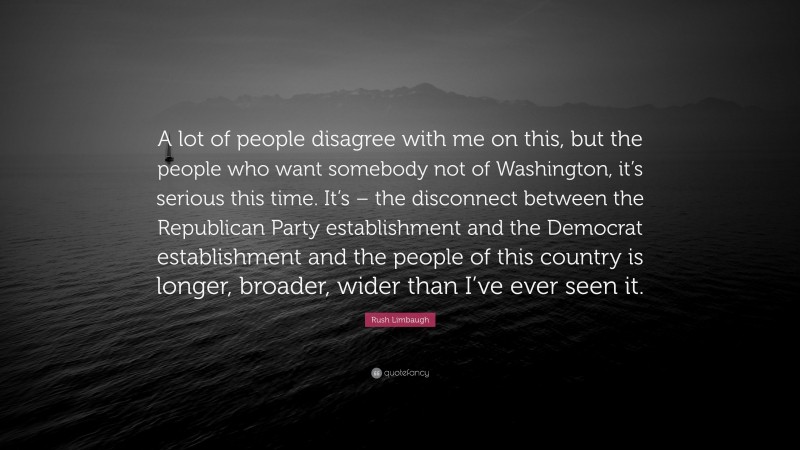 Rush Limbaugh Quote: “A lot of people disagree with me on this, but the people who want somebody not of Washington, it’s serious this time. It’s – the disconnect between the Republican Party establishment and the Democrat establishment and the people of this country is longer, broader, wider than I’ve ever seen it.”