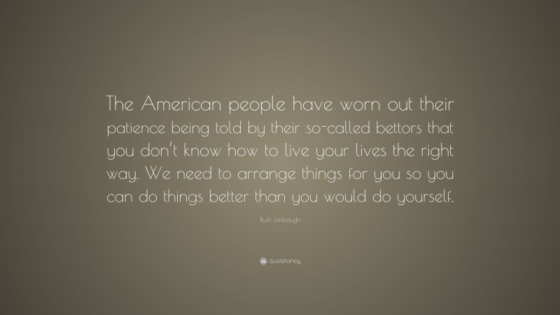 Rush Limbaugh Quote: “The American people have worn out their patience being told by their so-called bettors that you don’t know how to live your lives the right way. We need to arrange things for you so you can do things better than you would do yourself.”
