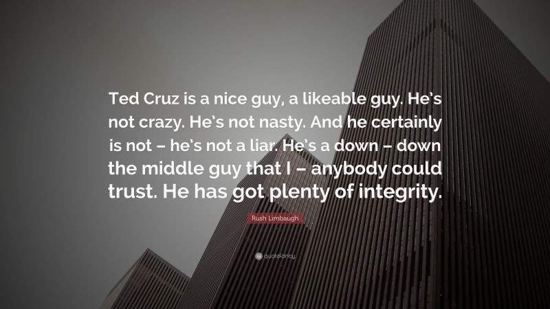 Rush Limbaugh Quote: “Ted Cruz is a nice guy, a likeable guy. He’s not crazy. He’s not nasty. And he certainly is not – he’s not a liar. He’s a down – down the middle guy that I – anybody could trust. He has got plenty of integrity.”