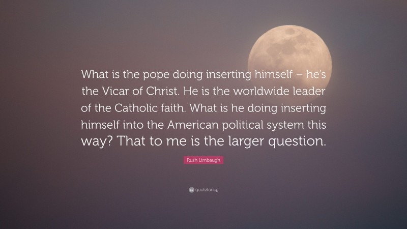 Rush Limbaugh Quote: “What is the pope doing inserting himself – he’s the Vicar of Christ. He is the worldwide leader of the Catholic faith. What is he doing inserting himself into the American political system this way? That to me is the larger question.”