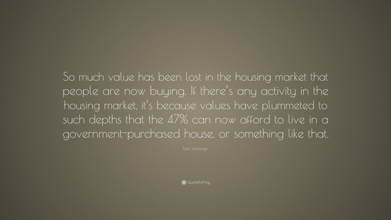 Rush Limbaugh Quote: “So much value has been lost in the housing market that people are now buying. If there’s any activity in the housing market, it’s because values have plummeted to such depths that the 47% can now afford to live in a government-purchased house, or something like that.”