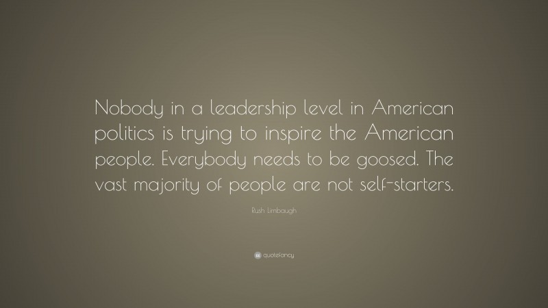 Rush Limbaugh Quote: “Nobody in a leadership level in American politics is trying to inspire the American people. Everybody needs to be goosed. The vast majority of people are not self-starters.”