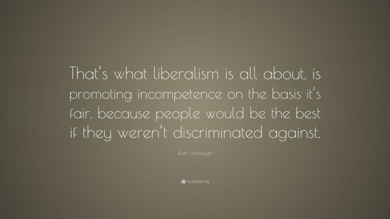 Rush Limbaugh Quote: “That’s what liberalism is all about, is promoting incompetence on the basis it’s fair, because people would be the best if they weren’t discriminated against.”