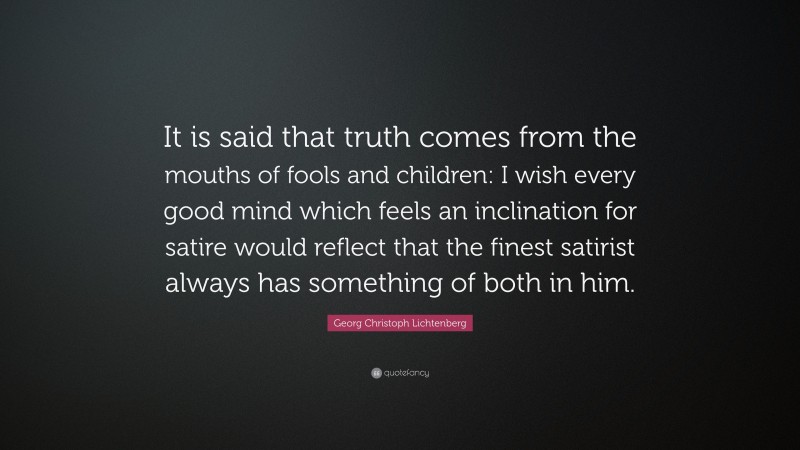 Georg Christoph Lichtenberg Quote: “It is said that truth comes from the mouths of fools and children: I wish every good mind which feels an inclination for satire would reflect that the finest satirist always has something of both in him.”
