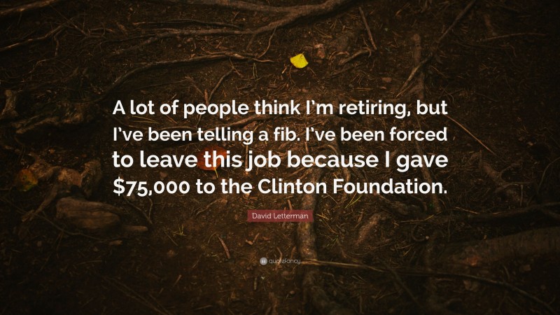 David Letterman Quote: “A lot of people think I’m retiring, but I’ve been telling a fib. I’ve been forced to leave this job because I gave $75,000 to the Clinton Foundation.”