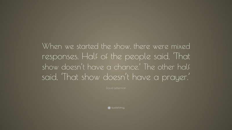 David Letterman Quote: “When we started the show, there were mixed responses. Half of the people said, ‘That show doesn’t have a chance.’ The other half said, ‘That show doesn’t have a prayer.’”
