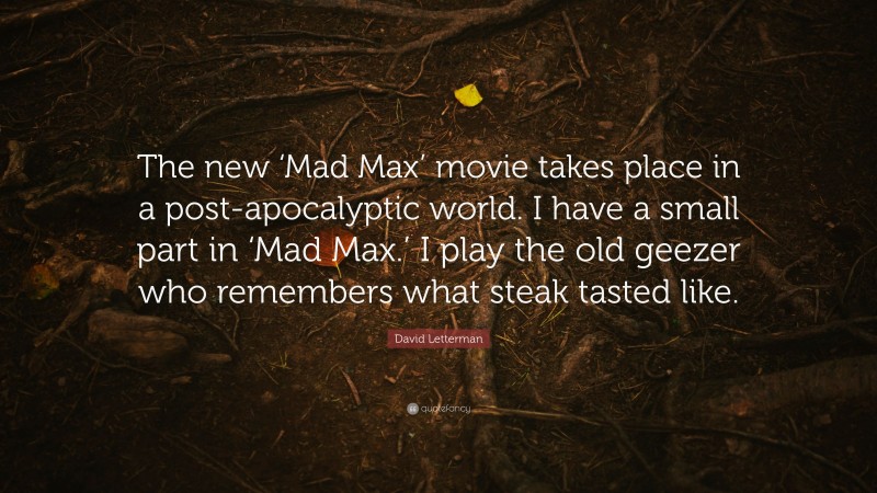 David Letterman Quote: “The new ‘Mad Max’ movie takes place in a post-apocalyptic world. I have a small part in ‘Mad Max.’ I play the old geezer who remembers what steak tasted like.”
