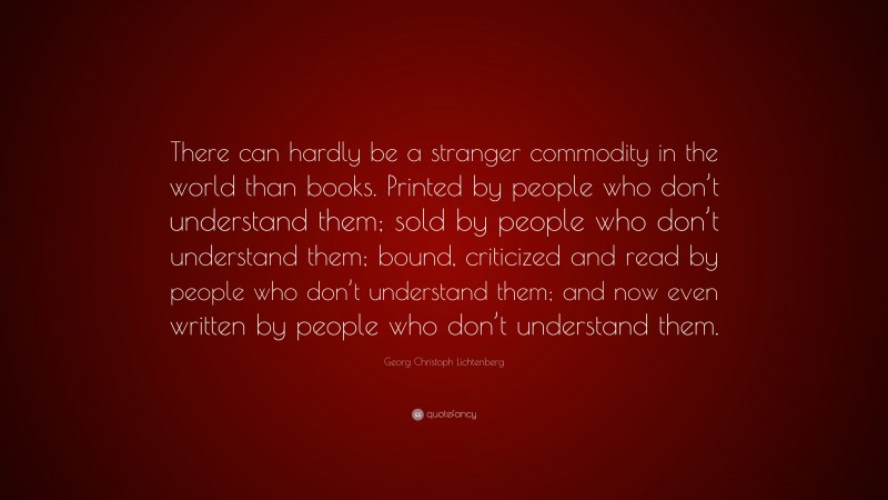 Georg Christoph Lichtenberg Quote: “There can hardly be a stranger commodity in the world than books. Printed by people who don’t understand them; sold by people who don’t understand them; bound, criticized and read by people who don’t understand them; and now even written by people who don’t understand them.”