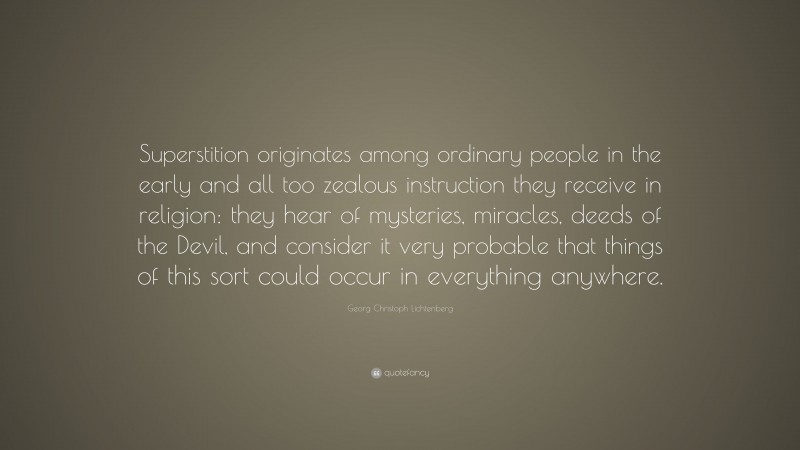 Georg Christoph Lichtenberg Quote: “Superstition originates among ordinary people in the early and all too zealous instruction they receive in religion: they hear of mysteries, miracles, deeds of the Devil, and consider it very probable that things of this sort could occur in everything anywhere.”