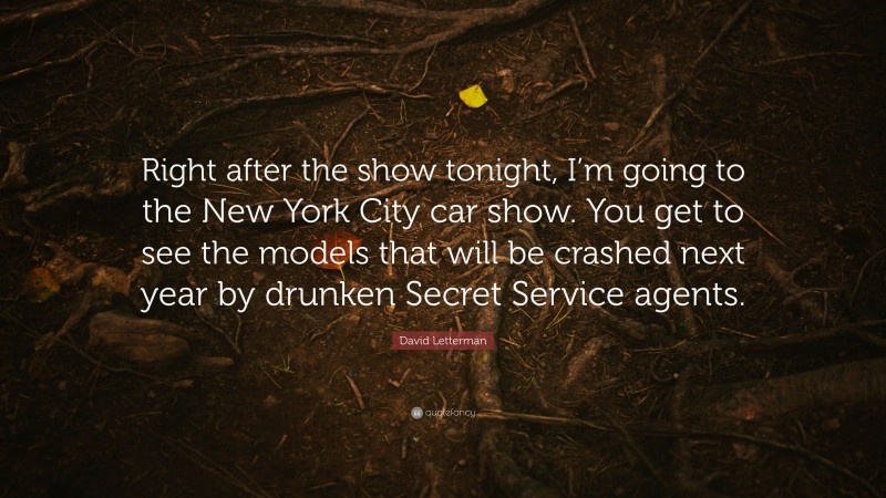 David Letterman Quote: “Right after the show tonight, I’m going to the New York City car show. You get to see the models that will be crashed next year by drunken Secret Service agents.”