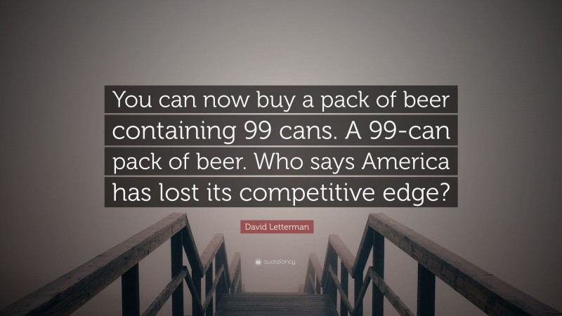 David Letterman Quote: “You can now buy a pack of beer containing 99 cans. A 99-can pack of beer. Who says America has lost its competitive edge?”