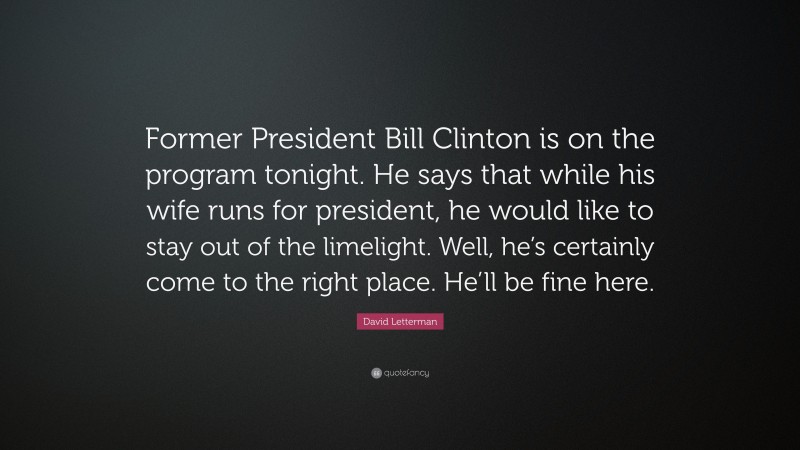 David Letterman Quote: “Former President Bill Clinton is on the program tonight. He says that while his wife runs for president, he would like to stay out of the limelight. Well, he’s certainly come to the right place. He’ll be fine here.”
