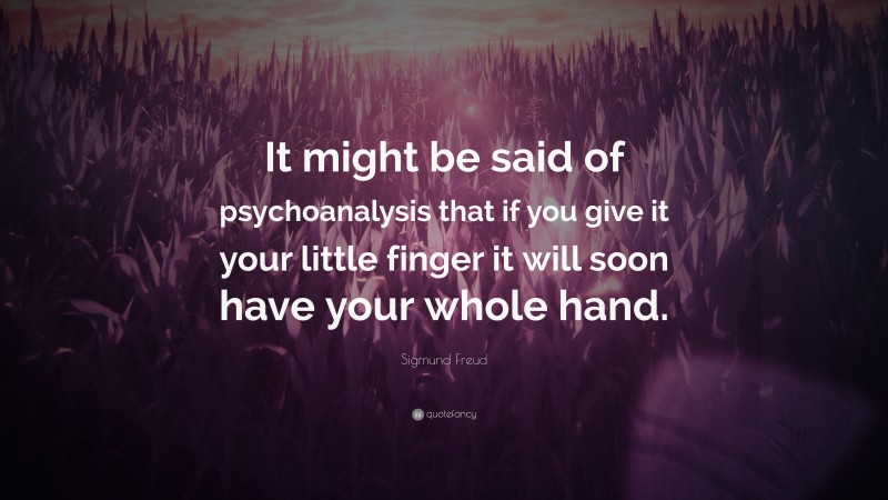 Sigmund Freud Quote: “It might be said of psychoanalysis that if you give it your little finger it will soon have your whole hand.”