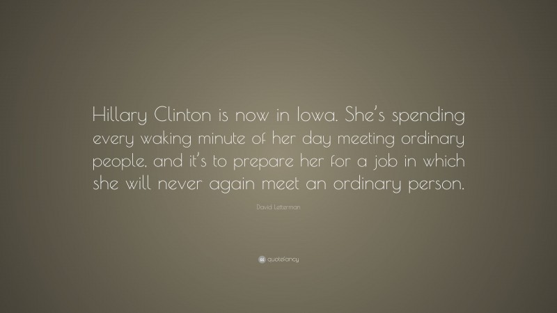 David Letterman Quote: “Hillary Clinton is now in Iowa. She’s spending every waking minute of her day meeting ordinary people, and it’s to prepare her for a job in which she will never again meet an ordinary person.”