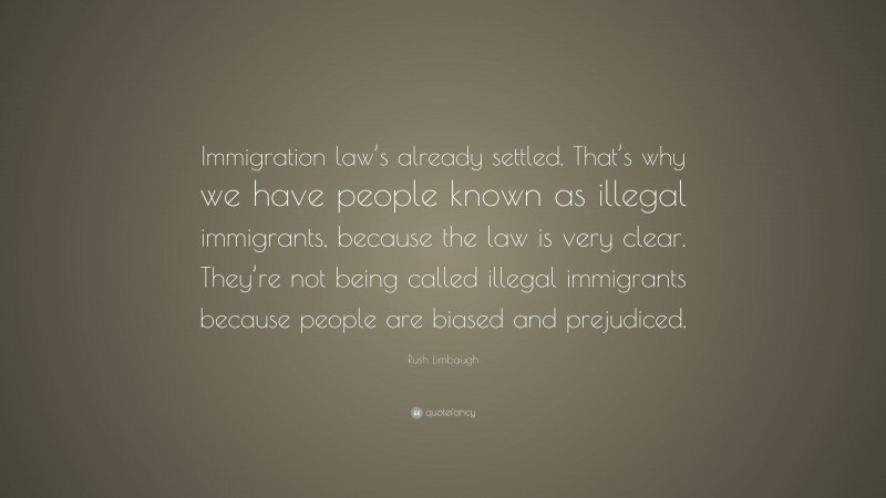 Rush Limbaugh Quote: “Immigration law’s already settled. That’s why we have people known as illegal immigrants, because the law is very clear. They’re not being called illegal immigrants because people are biased and prejudiced.”