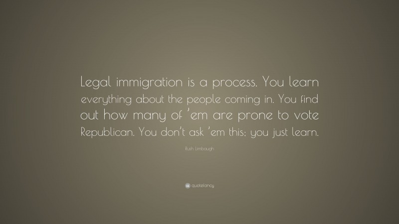 Rush Limbaugh Quote: “Legal immigration is a process. You learn everything about the people coming in. You find out how many of ’em are prone to vote Republican. You don’t ask ’em this; you just learn.”