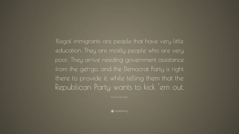 Rush Limbaugh Quote: “Illegal immigrants are people that have very little education. They are mostly people who are very poor. They arrive needing government assistance from the get-go, and the Democrat Party is right there to provide it, while telling them that the Republican Party wants to kick ’em out.”