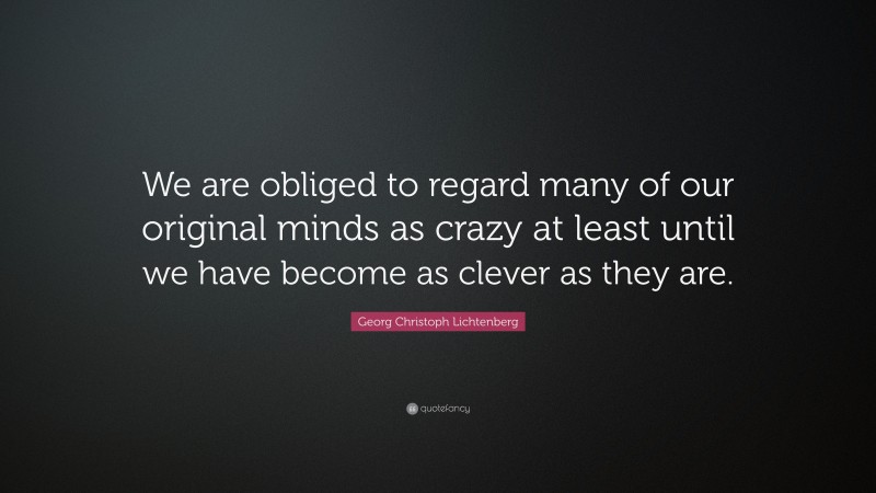 Georg Christoph Lichtenberg Quote: “We are obliged to regard many of our original minds as crazy at least until we have become as clever as they are.”