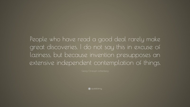 Georg Christoph Lichtenberg Quote: “People who have read a good deal rarely make great discoveries. I do not say this in excuse of laziness, but because invention presupposes an extensive independent contemplation of things.”