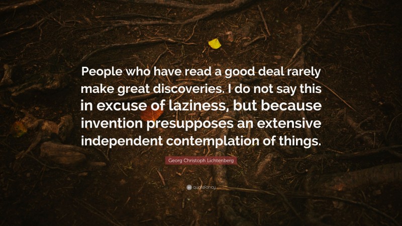Georg Christoph Lichtenberg Quote: “People who have read a good deal rarely make great discoveries. I do not say this in excuse of laziness, but because invention presupposes an extensive independent contemplation of things.”