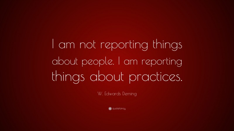 W. Edwards Deming Quote: “I am not reporting things about people. I am reporting things about practices.”