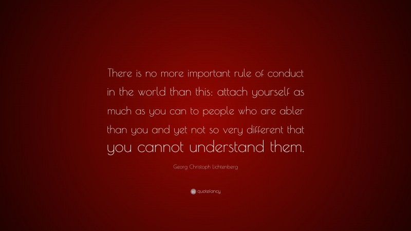 Georg Christoph Lichtenberg Quote: “There is no more important rule of conduct in the world than this: attach yourself as much as you can to people who are abler than you and yet not so very different that you cannot understand them.”