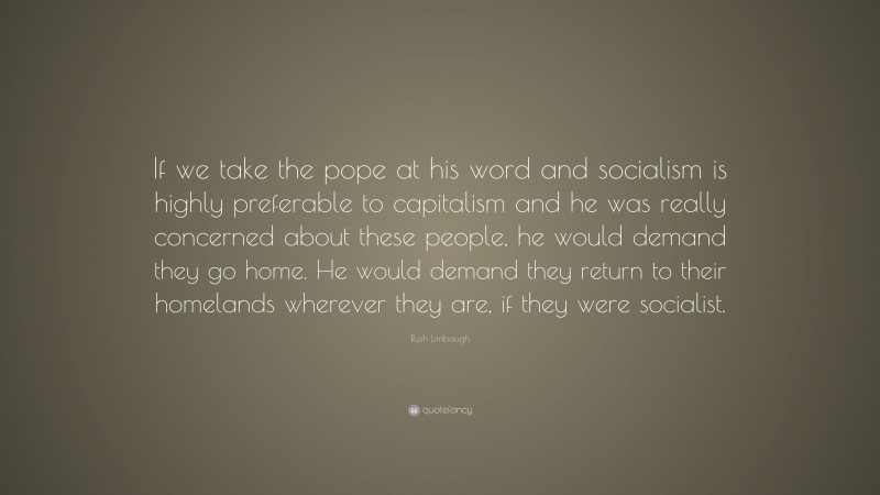 Rush Limbaugh Quote: “If we take the pope at his word and socialism is highly preferable to capitalism and he was really concerned about these people, he would demand they go home. He would demand they return to their homelands wherever they are, if they were socialist.”