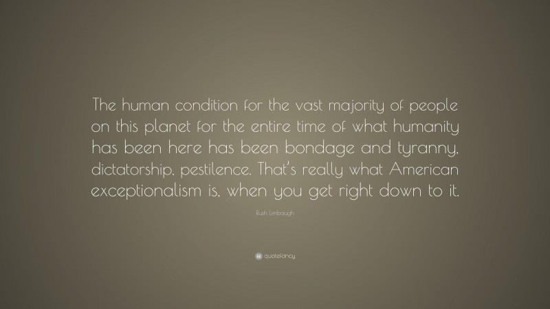 Rush Limbaugh Quote: “The human condition for the vast majority of people on this planet for the entire time of what humanity has been here has been bondage and tyranny, dictatorship, pestilence. That’s really what American exceptionalism is, when you get right down to it.”