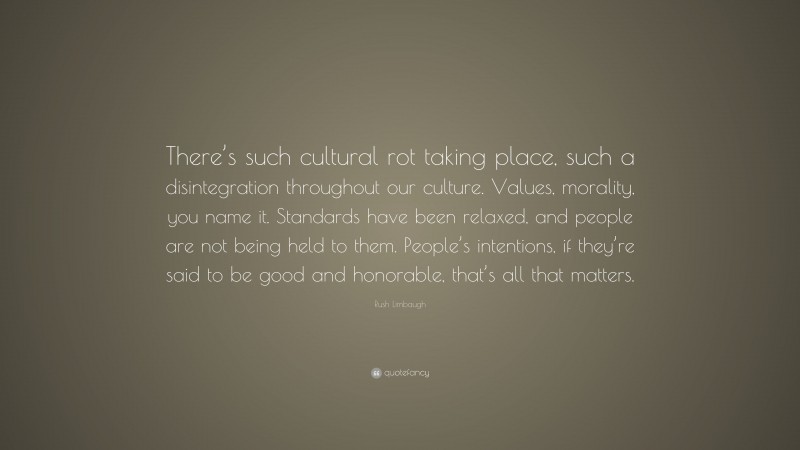 Rush Limbaugh Quote: “There’s such cultural rot taking place, such a disintegration throughout our culture. Values, morality, you name it. Standards have been relaxed, and people are not being held to them. People’s intentions, if they’re said to be good and honorable, that’s all that matters.”