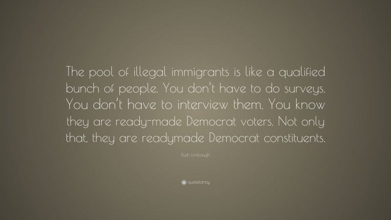 Rush Limbaugh Quote: “The pool of illegal immigrants is like a qualified bunch of people. You don’t have to do surveys. You don’t have to interview them. You know they are ready-made Democrat voters. Not only that, they are readymade Democrat constituents.”