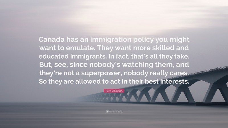 Rush Limbaugh Quote: “Canada has an immigration policy you might want to emulate. They want more skilled and educated immigrants. In fact, that’s all they take. But, see, since nobody’s watching them, and they’re not a superpower, nobody really cares. So they are allowed to act in their best interests.”