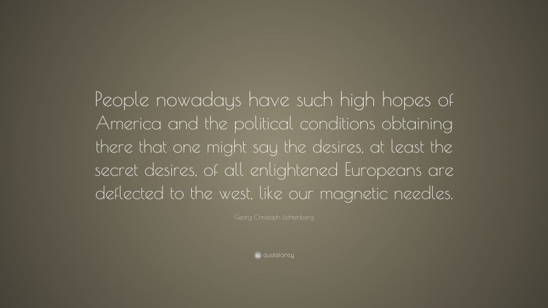 Georg Christoph Lichtenberg Quote: “People nowadays have such high hopes of America and the political conditions obtaining there that one might say the desires, at least the secret desires, of all enlightened Europeans are deflected to the west, like our magnetic needles.”