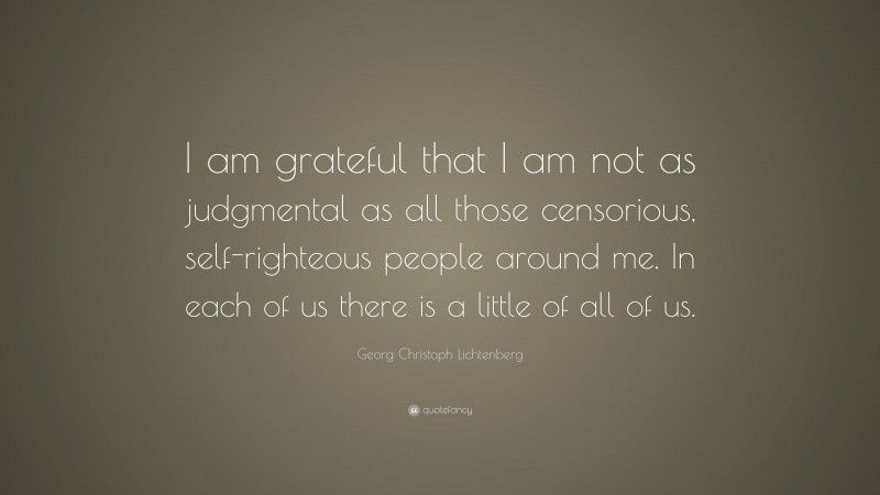 Georg Christoph Lichtenberg Quote: “I am grateful that I am not as judgmental as all those censorious, self-righteous people around me. In each of us there is a little of all of us.”