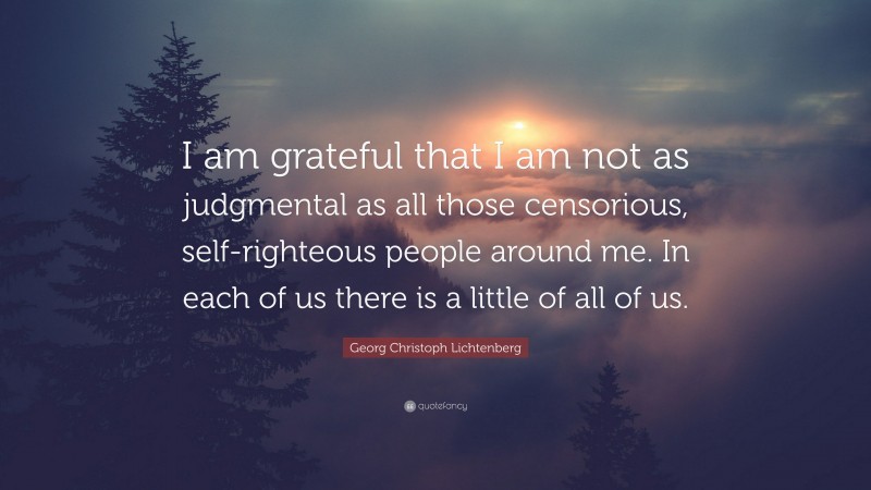 Georg Christoph Lichtenberg Quote: “I am grateful that I am not as judgmental as all those censorious, self-righteous people around me. In each of us there is a little of all of us.”