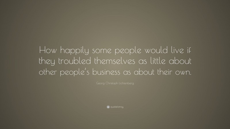 Georg Christoph Lichtenberg Quote: “How happily some people would live if they troubled themselves as little about other people’s business as about their own.”