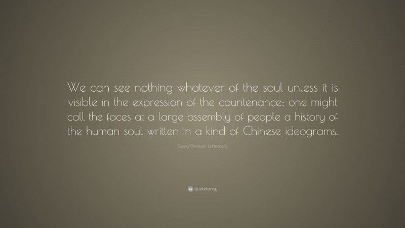 Georg Christoph Lichtenberg Quote: “We can see nothing whatever of the soul unless it is visible in the expression of the countenance; one might call the faces at a large assembly of people a history of the human soul written in a kind of Chinese ideograms.”