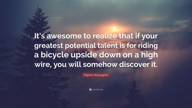 Mignon McLaughlin Quote: “It’s awesome to realize that if your greatest potential talent is for riding a bicycle upside down on a high wire, you will somehow discover it.”