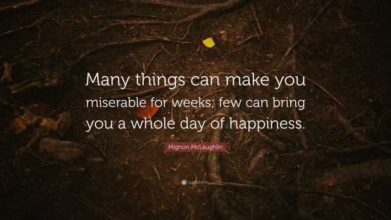 Mignon McLaughlin Quote: “Many things can make you miserable for weeks; few can bring you a whole day of happiness.”