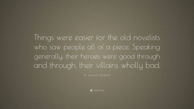 W. Somerset Maugham Quote: “Things were easier for the old novelists who saw people all of a piece. Speaking generally, their heroes were good through and through, their villains wholly bad.”