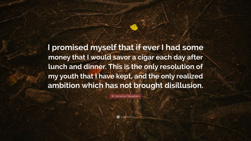W. Somerset Maugham Quote: “I promised myself that if ever I had some money that I would savor a cigar each day after lunch and dinner. This is the only resolution of my youth that I have kept, and the only realized ambition which has not brought disillusion.”