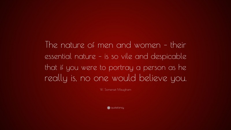 W. Somerset Maugham Quote: “The nature of men and women – their essential nature – is so vile and despicable that if you were to portray a person as he really is, no one would believe you.”