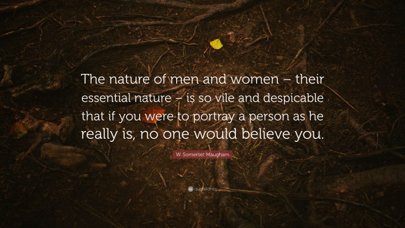 W. Somerset Maugham Quote: “The nature of men and women – their essential nature – is so vile and despicable that if you were to portray a person as he really is, no one would believe you.”