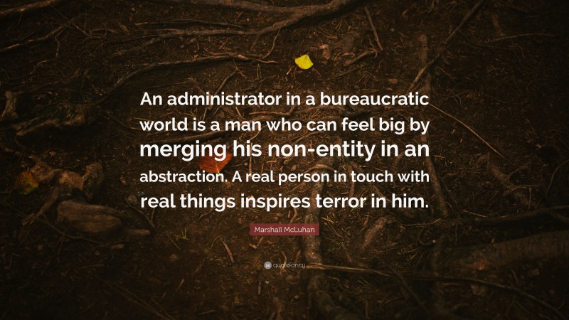 Marshall McLuhan Quote: “An administrator in a bureaucratic world is a man who can feel big by merging his non-entity in an abstraction. A real person in touch with real things inspires terror in him.”