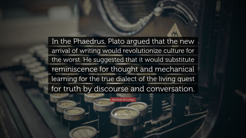 Marshall McLuhan Quote: “In the Phaedrus, Plato argued that the new arrival of writing would revolutionize culture for the worst. He suggested that it would substitute reminiscence for thought and mechanical learning for the true dialect of the living quest for truth by discourse and conversation.”