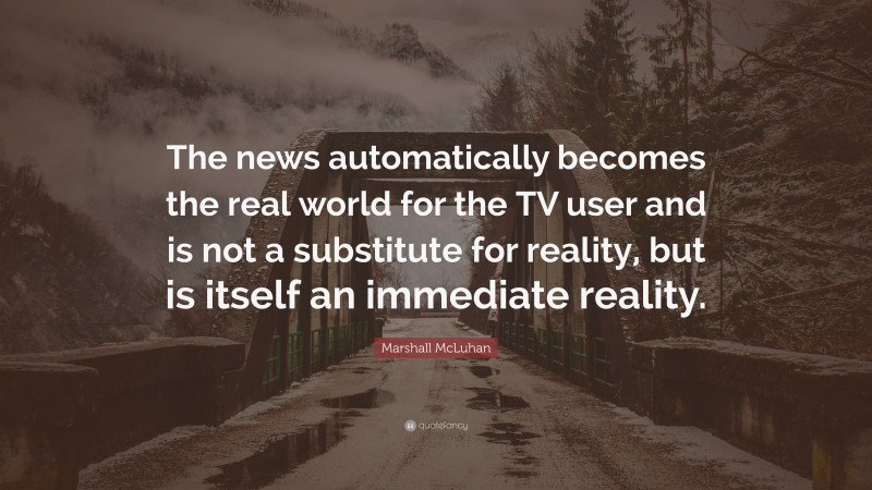 Marshall McLuhan Quote: “The news automatically becomes the real world for the TV user and is not a substitute for reality, but is itself an immediate reality.”